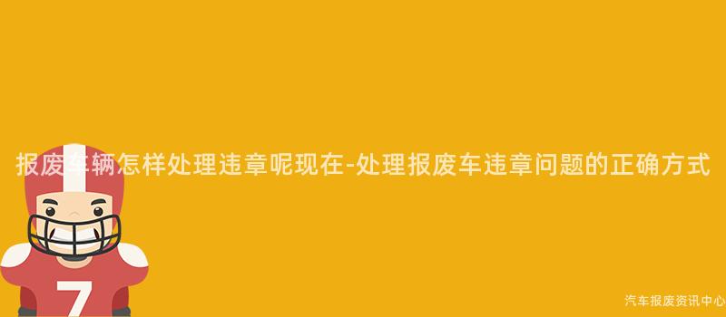 报废车辆怎样处理违章呢现在-处理报废车违章问题的正确方式
