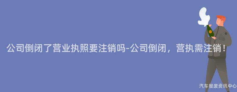 公司倒闭了营业执照要注销吗-公司倒闭，营执需注销！