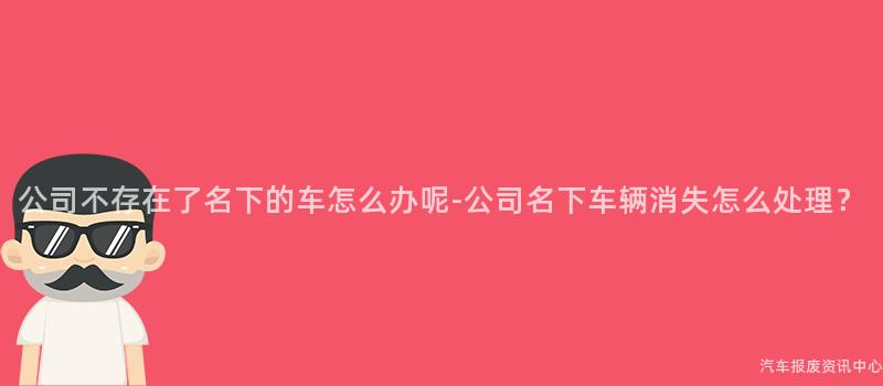 公司不存在了名下的车怎么办呢-公司名下车辆消失怎么处理？