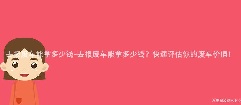 去报废车能拿多少钱-去报废车能拿多少钱？快速评估你的废车价值！