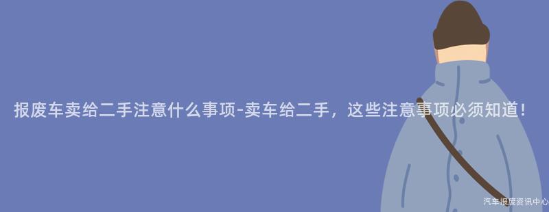 报废车卖给二手注意什么事项-卖车给二手，这些注意事项必须知道！