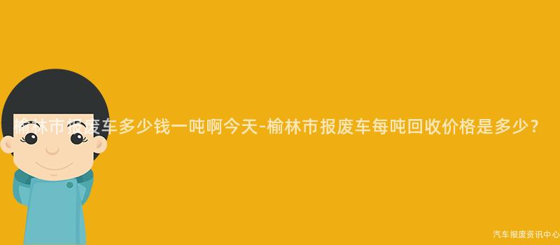 榆林市报废车多少钱一吨啊今天-榆林市报废车每吨回收价格是多少？