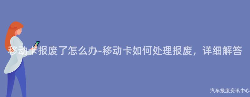 移动卡报废了怎么办-移动卡如何处理报废，详细解答