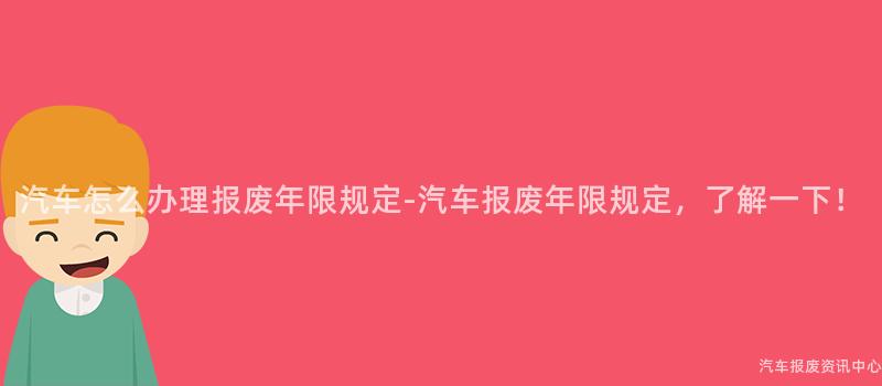 汽车怎么办理报废年限规定-汽车报废年限规定，了解一下！