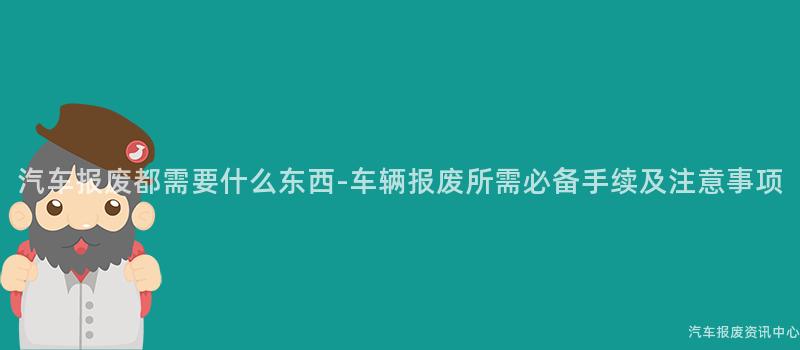 汽车报废都需要什么东西-车辆报废所需必备手续及注意事项