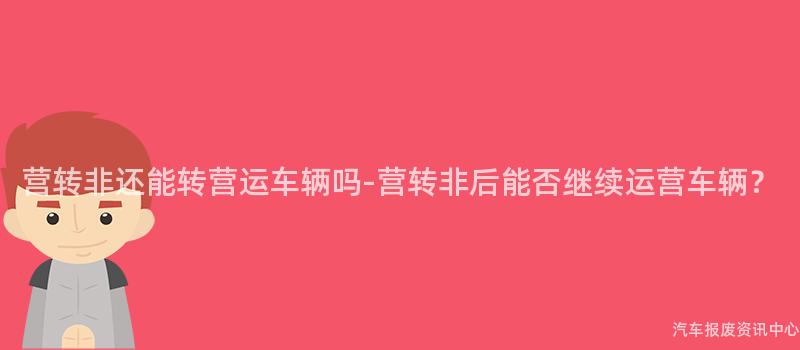营转非还能转营运车辆吗-营转非后能否继续运营车辆？