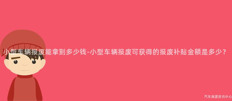 小型车辆报废能拿到多少钱-小型车辆报废可获得的报废补贴金额是多少？