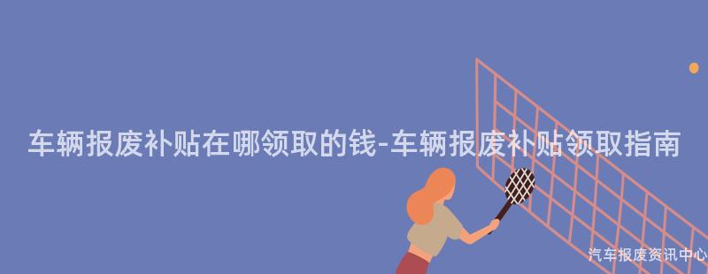 车辆报废补贴在哪领取的钱-车辆报废补贴领取指南