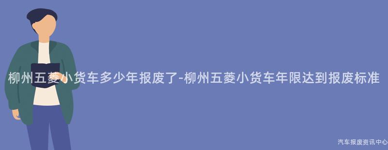 柳州五菱小货车多少年报废了-柳州五菱小货车年限达到报废标准