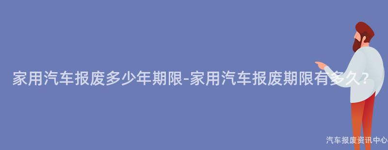 家用汽车报废多少年期限-家用汽车报废期限有多久？
