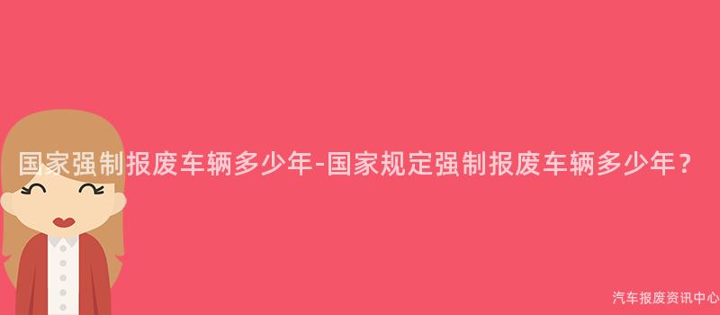 国家强制报废车辆多少年-国家规定强制报废车辆多少年？