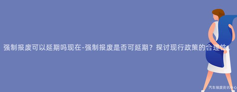 强制报废可以延期吗现在-强制报废是否可延期？探讨现行政策的合理性。
