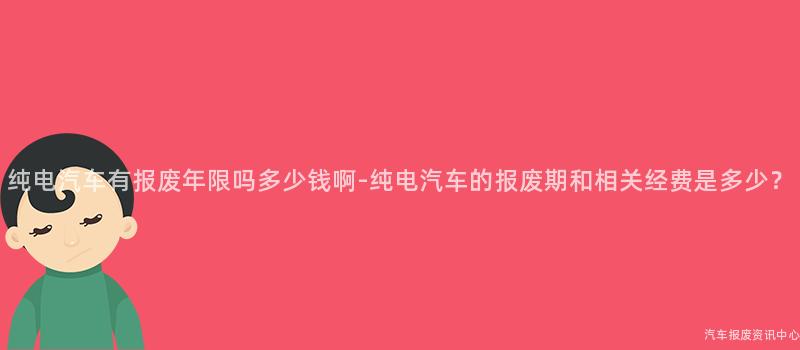纯电汽车有报废年限吗多少钱啊-纯电汽车的报废期和相关经费是多少？