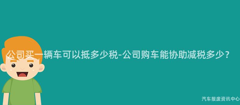 公司买一辆车可以抵多少税-公司购车能协助减税多少？