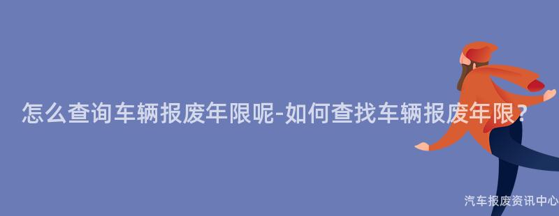 怎么查询车辆报废年限呢-如何查找车辆报废年限？
