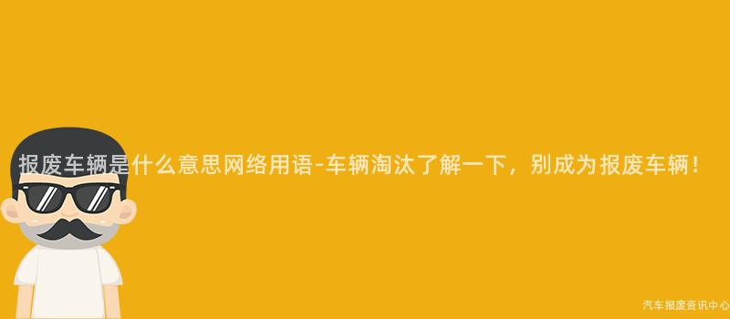 报废车辆是什么意思网络用语-车辆淘汰了解一下，别成为报废车辆！