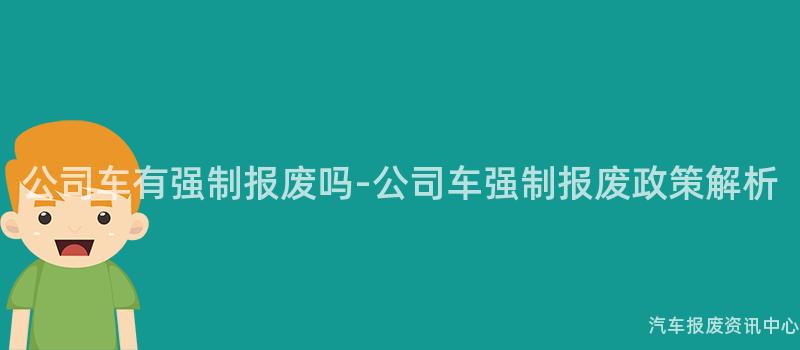 公司车有强制报废吗-公司车强制报废政策解析