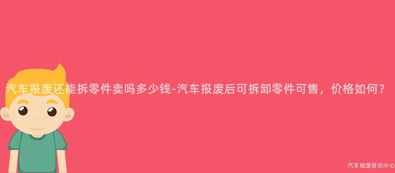 汽车报废还能拆零件卖吗多少钱-汽车报废后可拆卸零件可售，价格如何？