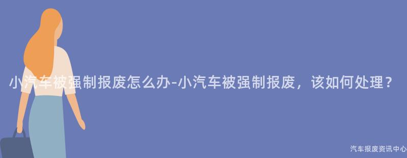 小汽车被强制报废怎么办-小汽车被强制报废，该如何处理？