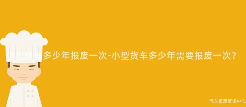小型货车多少年报废一次-小型货车多少年需要报废一次？