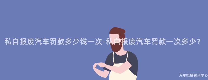 私自报废汽车罚款多少钱一次-私自报废汽车罚款一次多少？