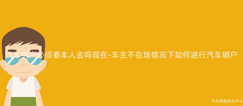汽车销户必须要本人去吗现在-车主不在场情况下如何进行汽车销户