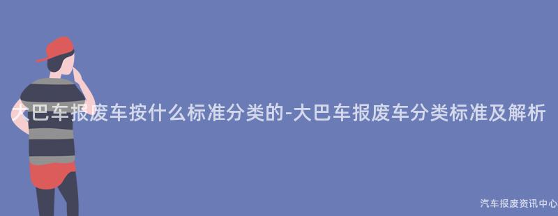 大巴车报废车按什么标准分类的-大巴车报废车分类标准及解析