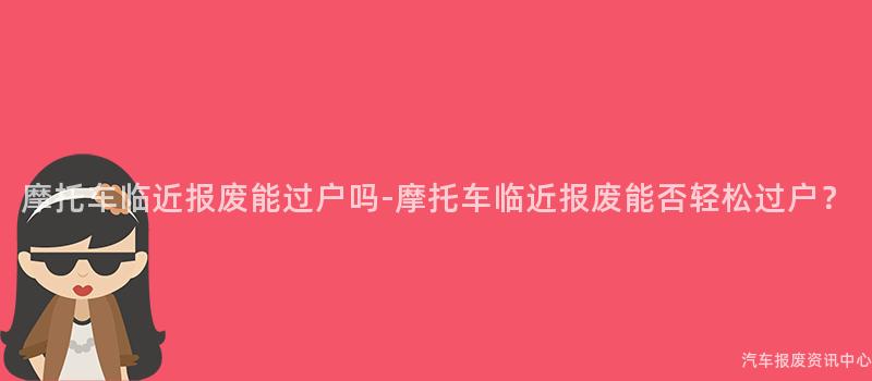 摩托车临近报废能过户吗-摩托车临近报废能否轻松过户？