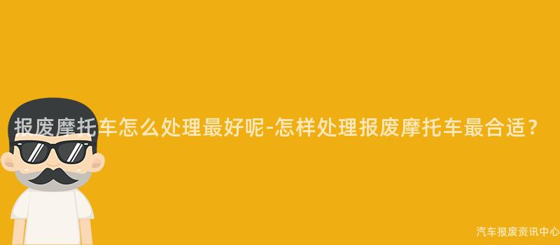 报废摩托车怎么处理最好呢-怎样处理报废摩托车最合适？