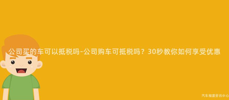 公司买的车可以抵税吗-公司购车可抵税吗？30秒教你如何享受优惠