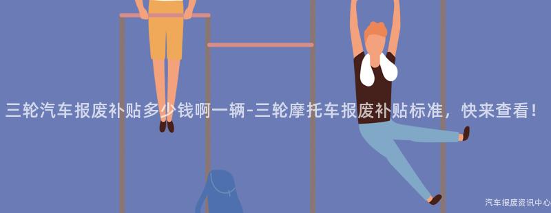 三轮汽车报废补贴多少钱啊一辆-三轮摩托车报废补贴标准，快来查看！
