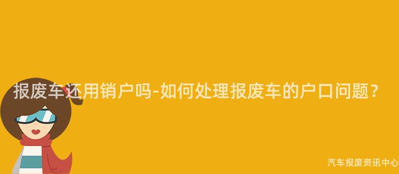 报废车还用销户吗-如何处理报废车的户口问题？