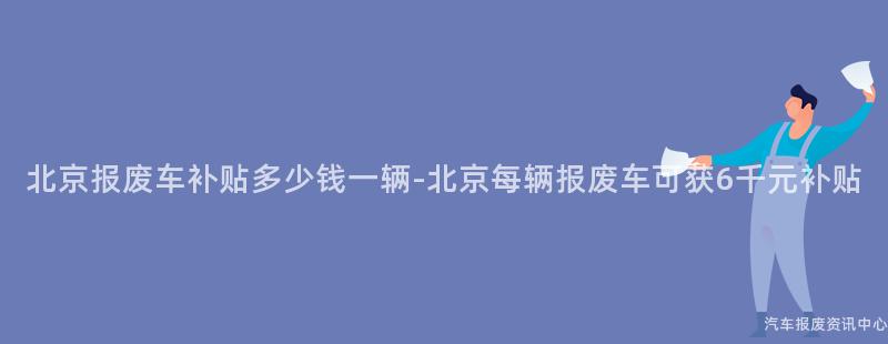 北京报废车补贴多少钱一辆-北京每辆报废车可获6千元补贴