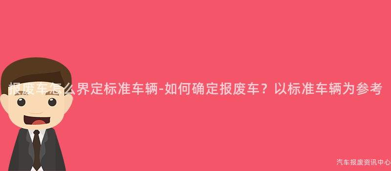 报废车怎么界定标准车辆-如何确定报废车？以标准车辆为参考