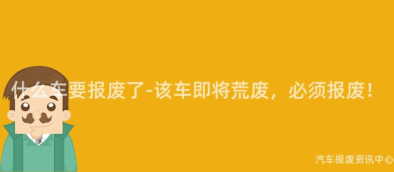 什么车要报废了-该车即将荒废，必须报废！