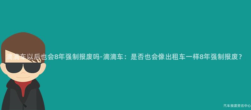 滴滴车以后也会8年强制报废吗-滴滴车：是否也会像出租车一样8年强制报废？