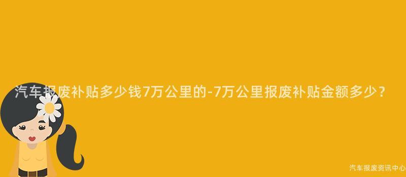 汽车报废补贴多少钱7万公里的-7万公里报废补贴金额多少？
