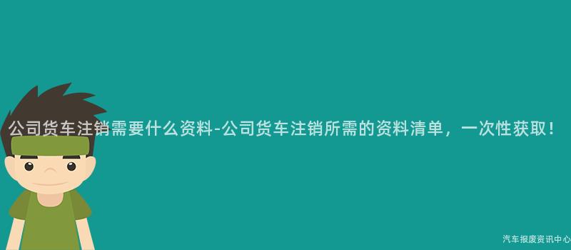 公司货车注销需要什么资料-公司货车注销所需的资料清单，一次性获取！