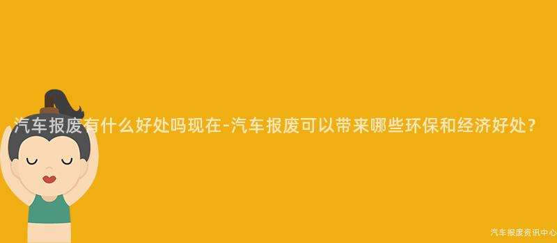 汽车报废有什么好处吗现在-汽车报废可以带来哪些环保和经济好处？