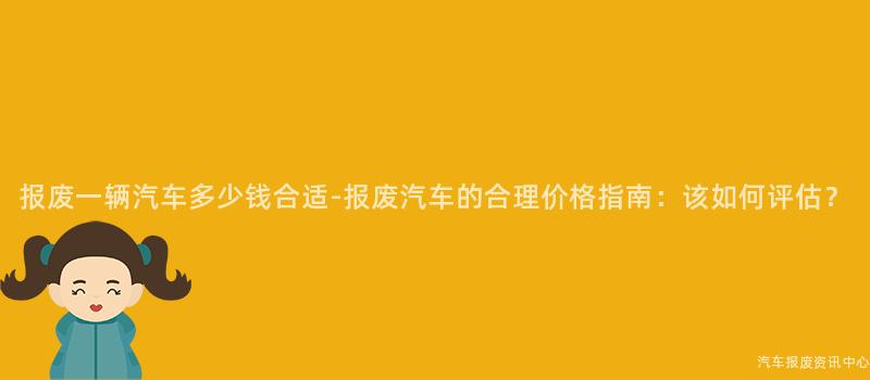 报废一辆汽车多少钱合适-报废汽车的合理价格指南：该如何评估？