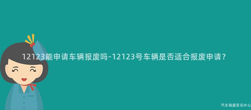12123能申请车辆报废吗-12123号车辆是否适合报废申请？