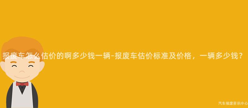 报废车怎么估价的啊多少钱一辆-报废车估价标准及价格，一辆多少钱？