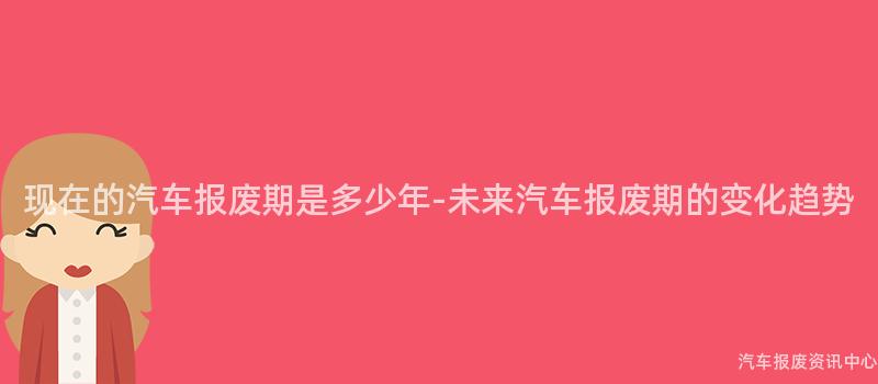 现在的汽车报废期是多少年-未来汽车报废期的变化趋势