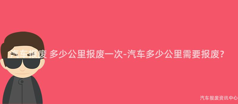 汽车报废 多少公里报废一次-汽车多少公里需要报废？