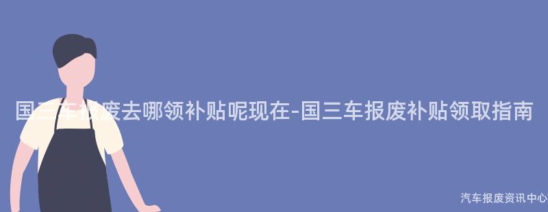国三车报废去哪领补贴呢现在-国三车报废补贴领取指南