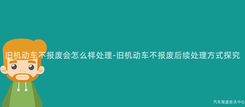 旧机动车不报废会怎么样处理-旧机动车不报废后续处理方式探究