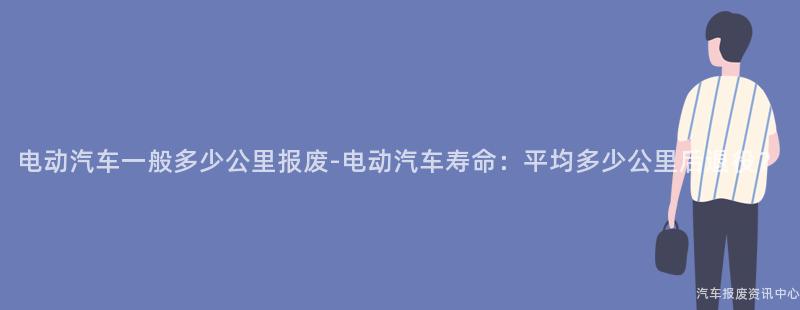 电动汽车一般多少公里报废-电动汽车寿命：平均多少公里后退役？