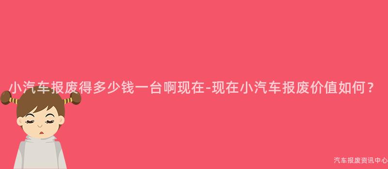 小汽车报废得多少钱一台啊现在-现在小汽车报废价值如何？