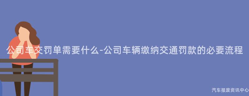 公司车交罚单需要什么-公司车辆缴纳交通罚款的必要流程