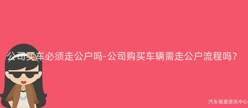 公司买车必须走公户吗-公司购买车辆需走公户流程吗？
